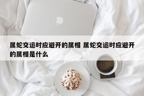 属蛇交运时应避开的属相 属蛇交运时应避开的属相是什么