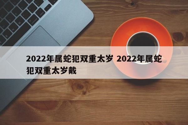 2022年属蛇犯双重太岁 2022年属蛇犯双重太岁戴