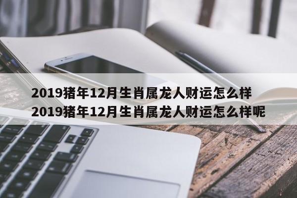 2019猪年12月生肖属龙人财运怎么样 2019猪年12月生肖属龙人财运怎么样呢