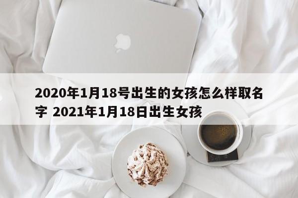 2020年1月18号出生的女孩怎么样取名字 2021年1月18日出生女孩