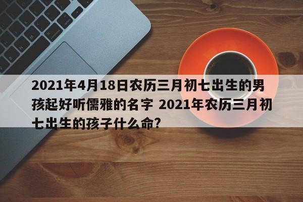 2021年4月18日农历三月初七出生的男孩起好听儒雅的名字 2021年农历三月初七出生的孩子什么命?