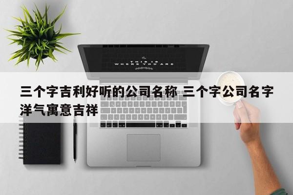 三个字吉利好听的公司名称 三个字公司名字洋气寓意吉祥