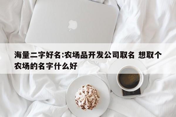 海量二字好名:农场品开发公司取名 想取个农场的名字什么好