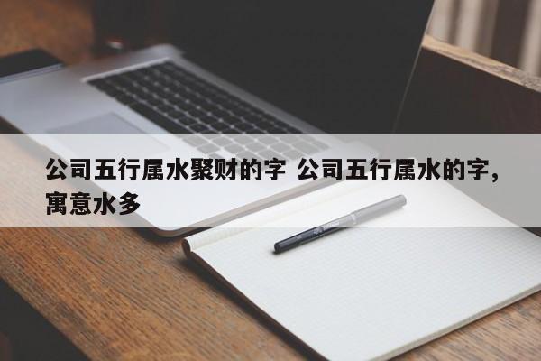 公司五行属水聚财的字 公司五行属水的字,寓意水多