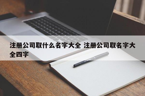 注册公司取什么名字大全 注册公司取名字大全四字