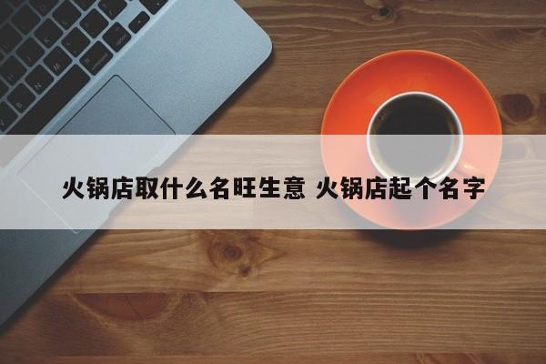 火锅店取什么名旺生意 火锅店起个名字