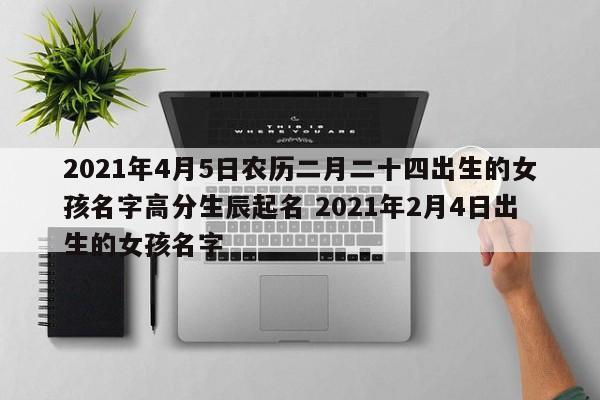 2021年4月5日农历二月二十四出生的女孩名字高分生辰起名 2021年2月4日出生的女孩名字