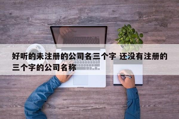 好听的未注册的公司名三个字 还没有注册的三个字的公司名称