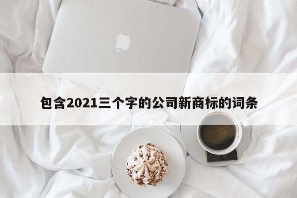 包含2021三个字的公司新商标的词条(三个字的商标名字大全)