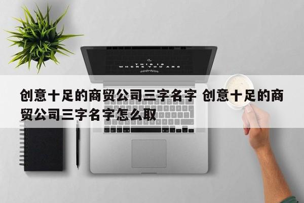 创意十足的商贸公司三字名字 创意十足的商贸公司三字名字怎么取