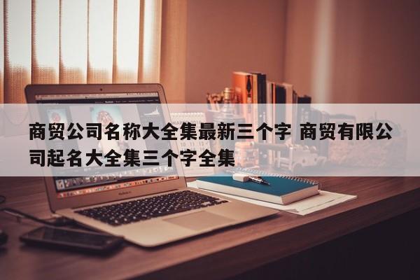 商贸公司名称大全集最新三个字 商贸有限公司起名大全集三个字全集