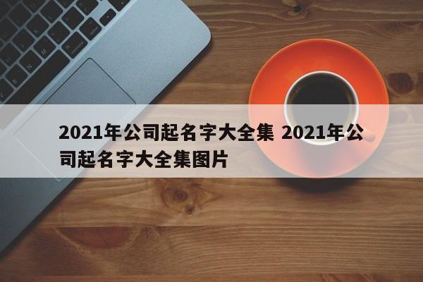 2021年公司起名字大全集 2021年公司起名字大全集图片