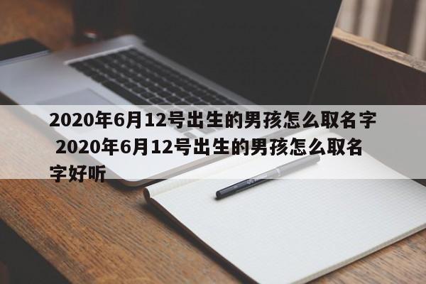 2020年6月12号出生的男孩怎么取名字 2020年6月12号出生的男孩怎么取名字好听