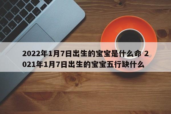 2022年1月7日出生的宝宝是什么命 2021年1月7日出生的宝宝五行缺什么