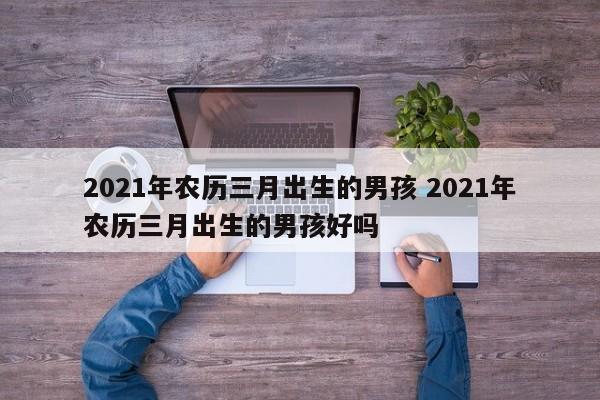 2021年农历三月出生的男孩 2021年农历三月出生的男孩好吗