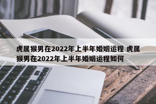 虎属猴男在2022年上半年婚姻运程 虎属猴男在2022年上半年婚姻运程如何