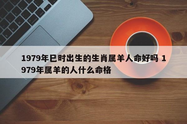 1979年巳时出生的生肖属羊人命好吗 1979年属羊的人什么命格