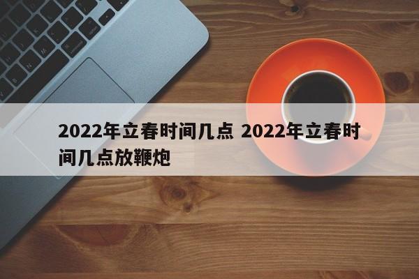 2022年立春时间几点 2022年立春时间几点放鞭炮