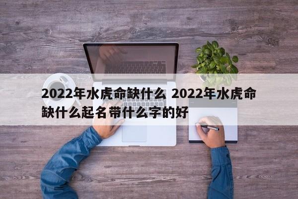 2022年水虎命缺什么 2022年水虎命缺什么起名带什么字的好