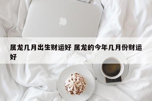 属龙几月出生财运好 属龙的今年几月份财运好