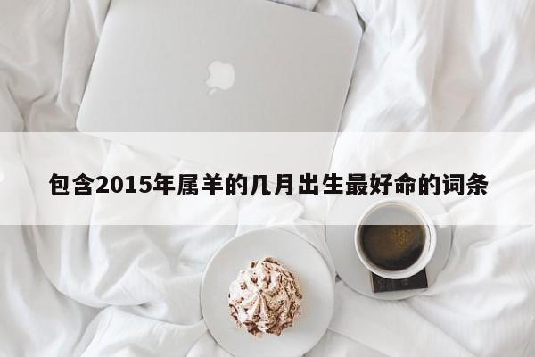 包含2015年属羊的几月出生最好命的词条