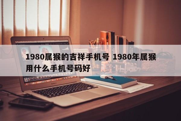 1980属猴的吉祥手机号 1980年属猴用什么手机号码好