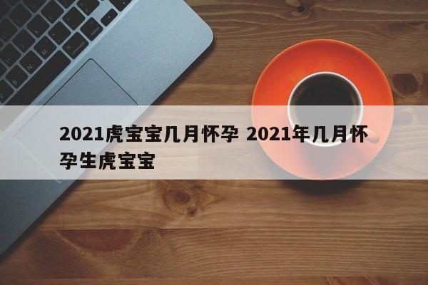 2021虎宝宝几月怀孕 2021年几月怀孕生虎宝宝