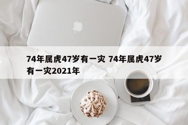 74年属虎47岁有一灾 74年属虎47岁有一灾2021年