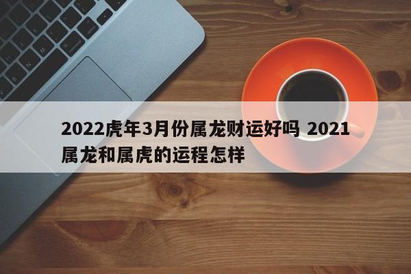 2022虎年3月份属龙财运好吗 2021属龙和属虎的运程怎样