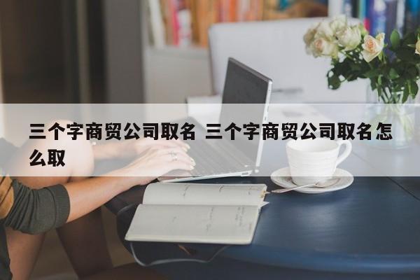 三个字商贸公司取名 三个字商贸公司取名怎么取